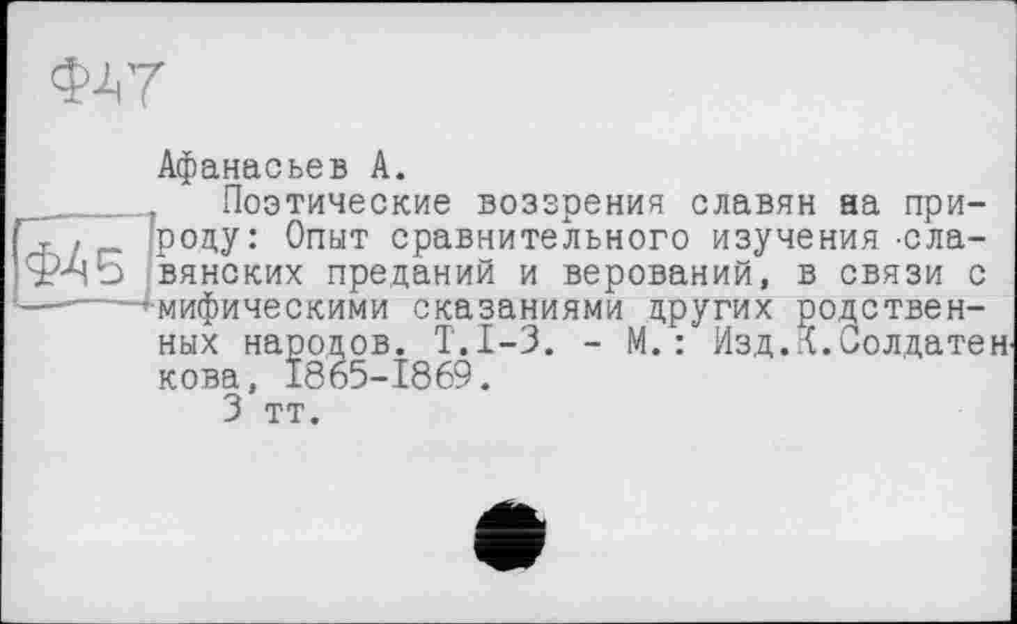 ﻿ФА 7
Афанасьев А.
Поэтические воззрения славян аа природу: Опыт сравнительного изучения -славянских преданий и верований, в связи с мифическими сказаниями других родственных народов. Т.1-3. - М. : Изд.К.Солдатенкова, 1865-1869.
3 тт.